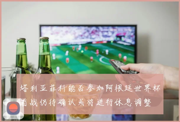 塔利亚菲科能否参加阿根廷世界杯首战仍待确认或将进行休息调整