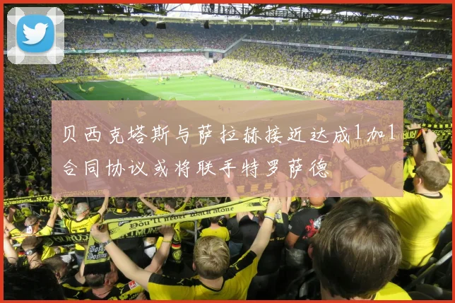 贝西克塔斯与萨拉赫接近达成1加1合同协议或将联手特罗萨德