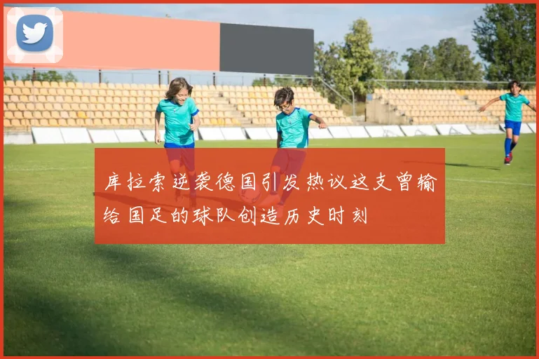 库拉索逆袭德国引发热议这支曾输给国足的球队创造历史时刻