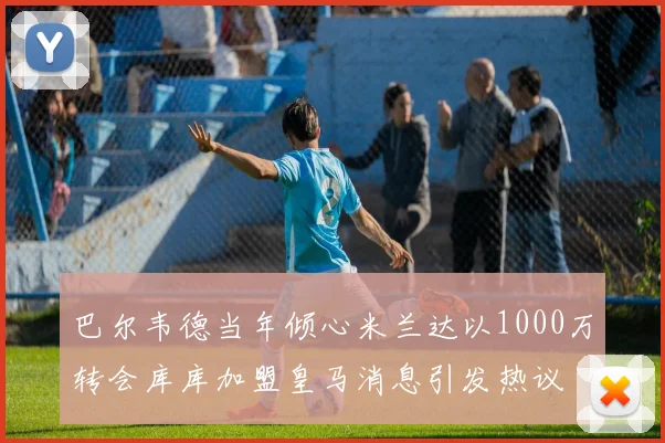 巴尔韦德当年倾心米兰达以1000万转会库库加盟皇马消息引发热议