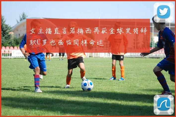 女主播直言若梅西再获金球奖将辞职C罗也面临同样命运