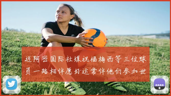 迈阿密国际社媒祝福梅西等三位球员一路相伴愿好运常伴他们参加世界杯