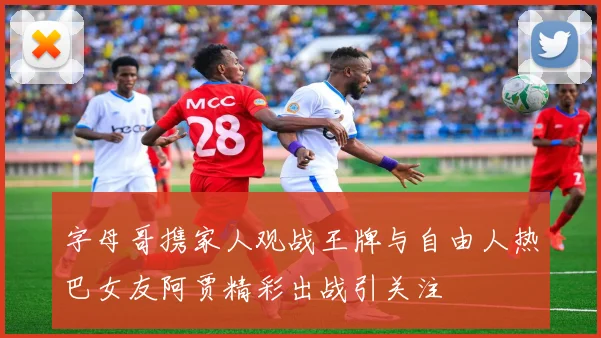字母哥携家人观战王牌与自由人热巴女友阿贾精彩出战引关注