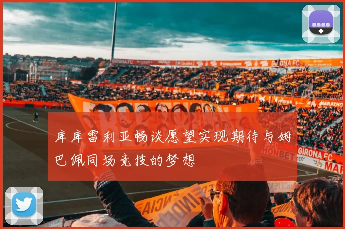 库库雷利亚畅谈愿望实现期待与姆巴佩同场竞技的梦想