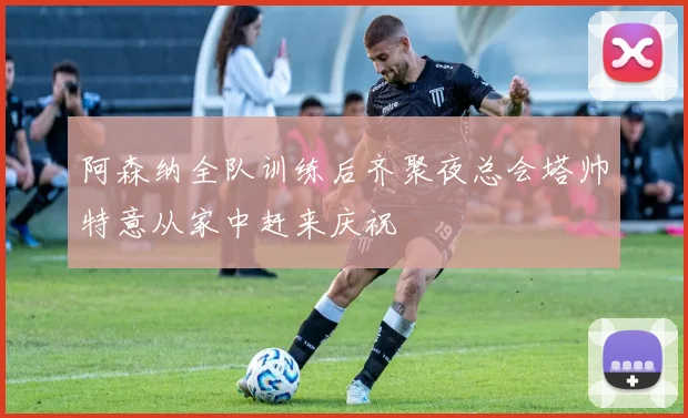 阿森纳全队训练后齐聚夜总会塔帅特意从家中赶来庆祝