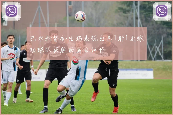 巴尔科替补出场表现出色1射1进球助球队获胜获高分评价