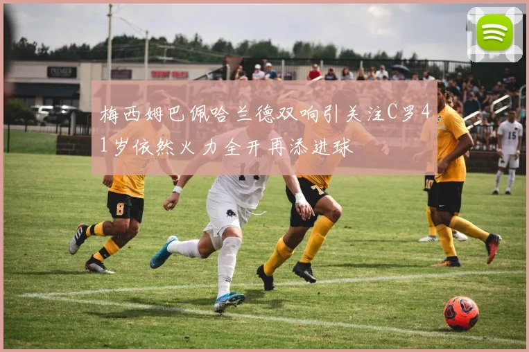 梅西姆巴佩哈兰德双响引关注C罗41岁依然火力全开再添进球