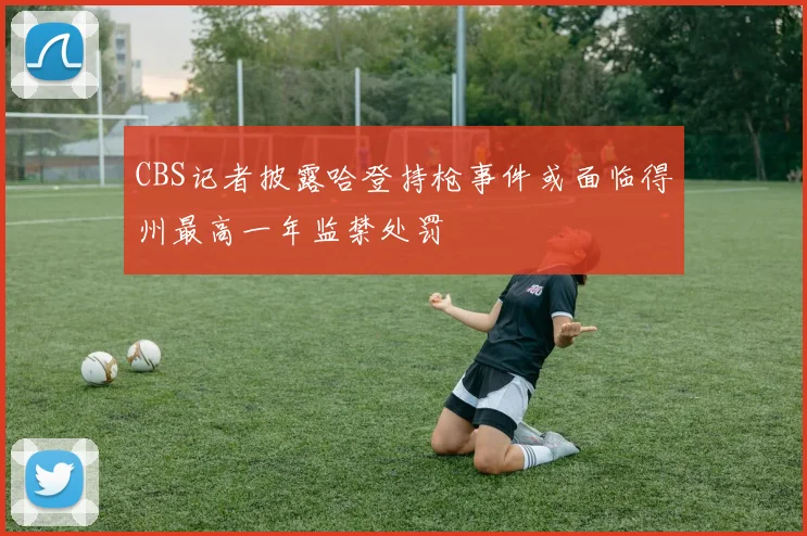 CBS记者披露哈登持枪事件或面临得州最高一年监禁处罚