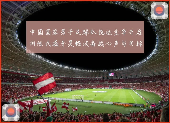 中国国家男子足球队抵达金华开启训练武磊李昊畅谈备战心声与目标