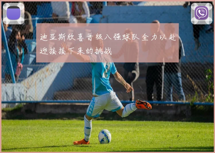 迪亚斯欣喜晋级八强球队全力以赴迎接接下来的挑战