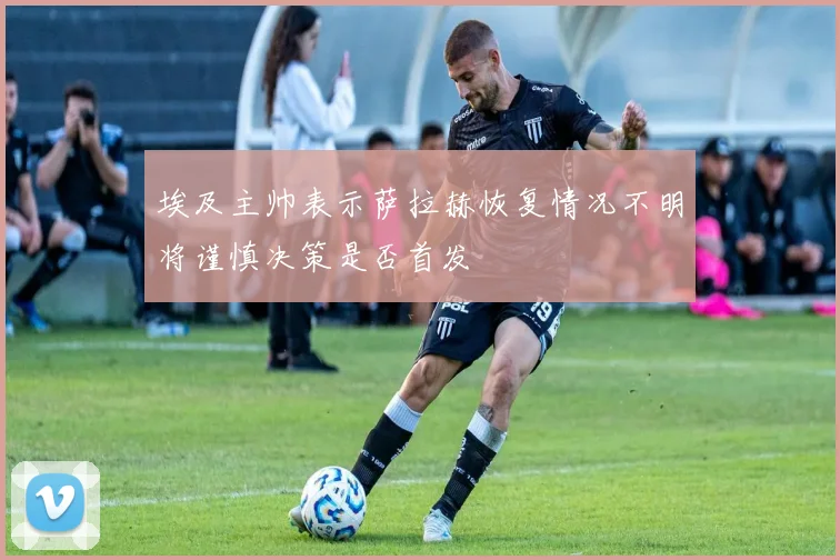 埃及主帅表示萨拉赫恢复情况不明将谨慎决策是否首发