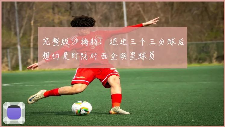 完整版沙梅特：连进三个三分球后想的是盯防对面全明星球员