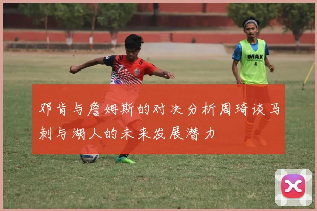 邓肯与詹姆斯的对决分析周琦谈马刺与湖人的未来发展潜力