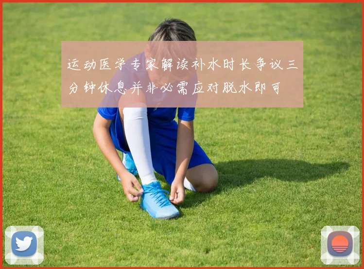 运动医学专家解读补水时长争议三分钟休息并非必需应对脱水即可