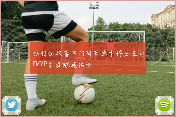 独行侠双喜临门同时选中得分王与FMVP引发球迷热议