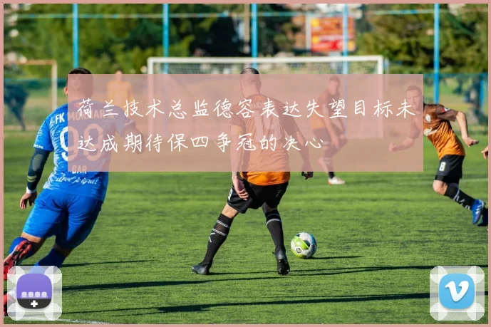 荷兰技术总监德容表达失望目标未达成期待保四争冠的决心
