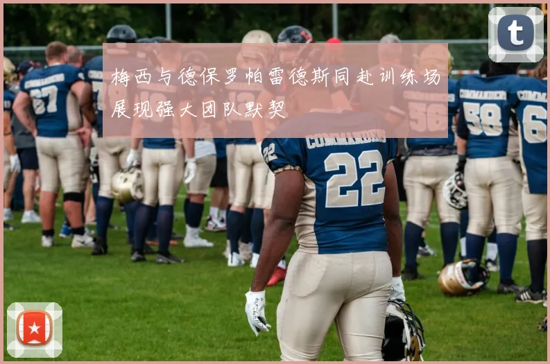 梅西与德保罗帕雷德斯同赴训练场展现强大团队默契