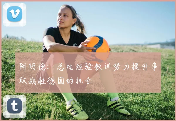 阿玛德：总结经验教训努力提升争取战胜德国的机会