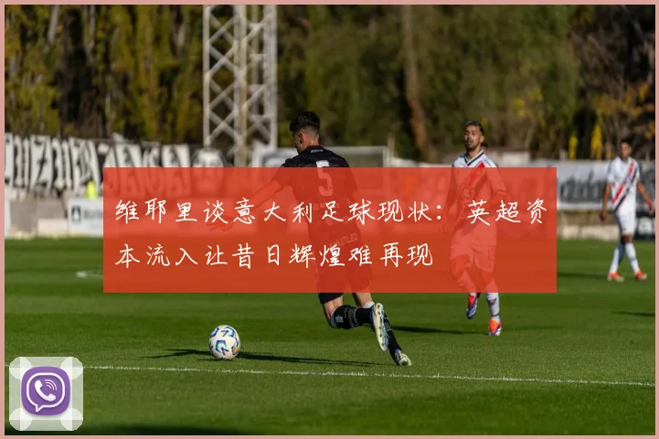 维耶里谈意大利足球现状：英超资本流入让昔日辉煌难再现