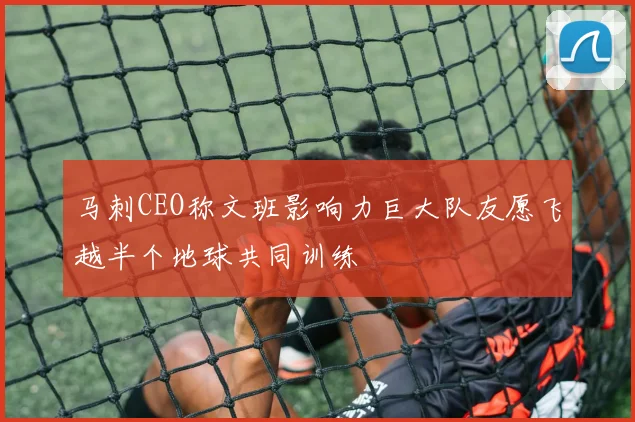 马刺CEO称文班影响力巨大队友愿飞越半个地球共同训练